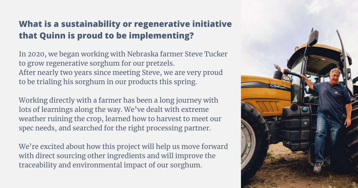 In 2020 we began working with Nebraska farmer Steve Tucker to grow regenerative sorghum for our pretzels. After nearly two years since meeting Steve we are very proud to be trialing his sorghum in our products this spring. Working directly with a farmer has been a long journey with lots of learnings along the way. We’ve dealt with extreme weather ruining the crop, learning how to harvest to meet our spec needs, and had to search for the right processing partner. Overall we’re excited about how this project will help us move forward with direct sourcing other ingredients and will improve the traceability and environmental impact of our sorghum.