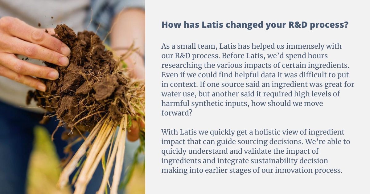 As a small team Latis has helped us immensely with our R&D process. Before Latis we’d spend hours researching the various impacts of certain ingredients. Even if we could find helpful data it was difficult to put in context. If one source said an ingredient was great for water use, but another said it required high levels of harmful synthetic inputs, how should we move forward? With Latis we quickly get a holistic view of ingredient impact that can guide sourcing decisions. We’re able to quickly understand and validate the impact of ingredients and integrate sustainability decision making into earlier stages of our innovation process.