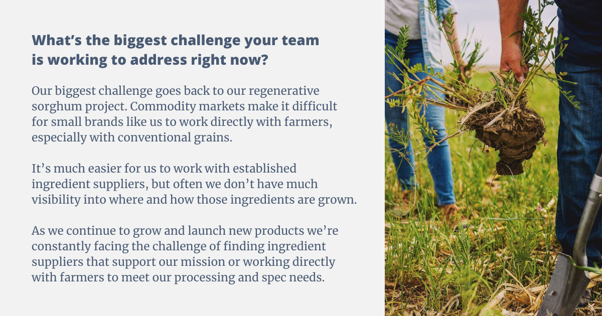 Our biggest challenge goes back to our regenerative sorghum project. Commodity markets make it difficult for small brands like us to work directly with farmers, especially with conventional grains. It’s much easier for us to work with established ingredient suppliers, but often we don’t have much visibility into where and how those ingredients are grown. As we continue to grow and launch new products we’re constantly facing the challenge of finding ingredient suppliers that support our mission or working directly with farmers to meet our processing and spec needs.