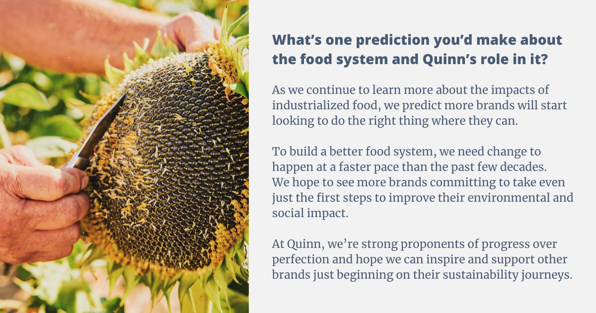 As we continue to learn more about the impacts of industrialized food we predict more brands will start looking to do the right thing where they can. To build a better food system we need change to happen at a faster pace than the past few decades and we hope to see more brands committing to take even just the first steps to improve their environmental and social impact. At Quinn we’re strong proponents of progress over perfection and hope we can inspire and support other brands just beginning on their sustainability journeys. As we continue to learn more about the impacts of industrialized food we predict more brands will start looking to do the right thing where they can. To build a better food system we need change to happen at a faster pace than the past few decades and we hope to see more brands committing to take even just the first steps to improve their environmental and social impact. At Quinn we’re strong proponents of progress over perfection and hope we can inspire and support other brands just beginning on their sustainability journeys.